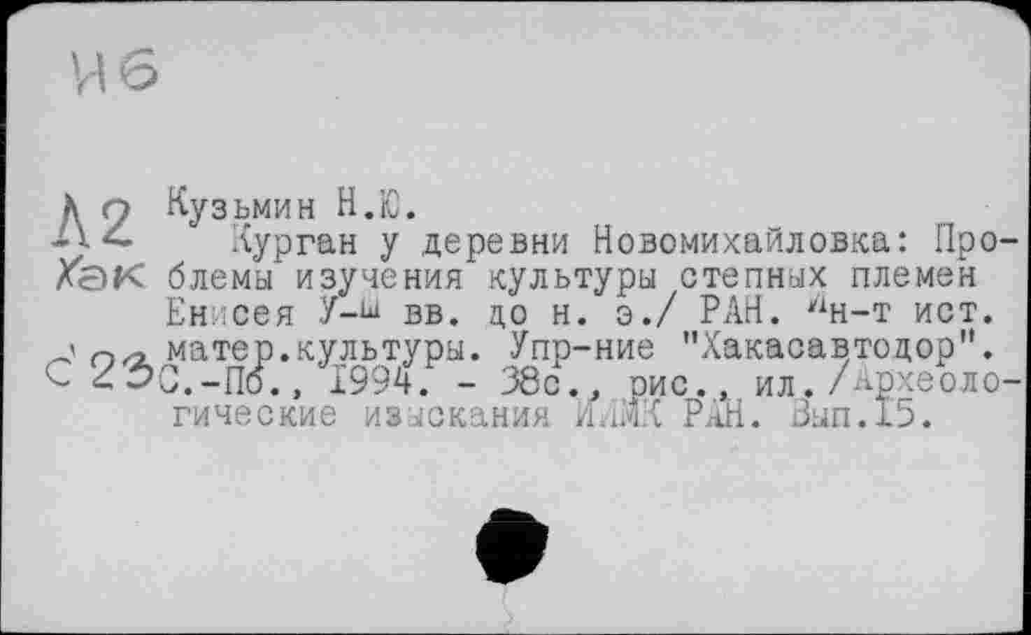 ﻿к п Кузьмин Н.Ю.
Курган у деревни Новомихайловка: Про-Хёк блемы изучения культуры степных племен Енисея У-ш вв. до н. э./ РАН. ин-т ист.
' п,-, матер.культуры. Упр-ние "Хакасавтодор". С 23С.-П6., 1994. - 38с., рис., ил. Археологические изыскания ИАШ РАН. Зып.15.